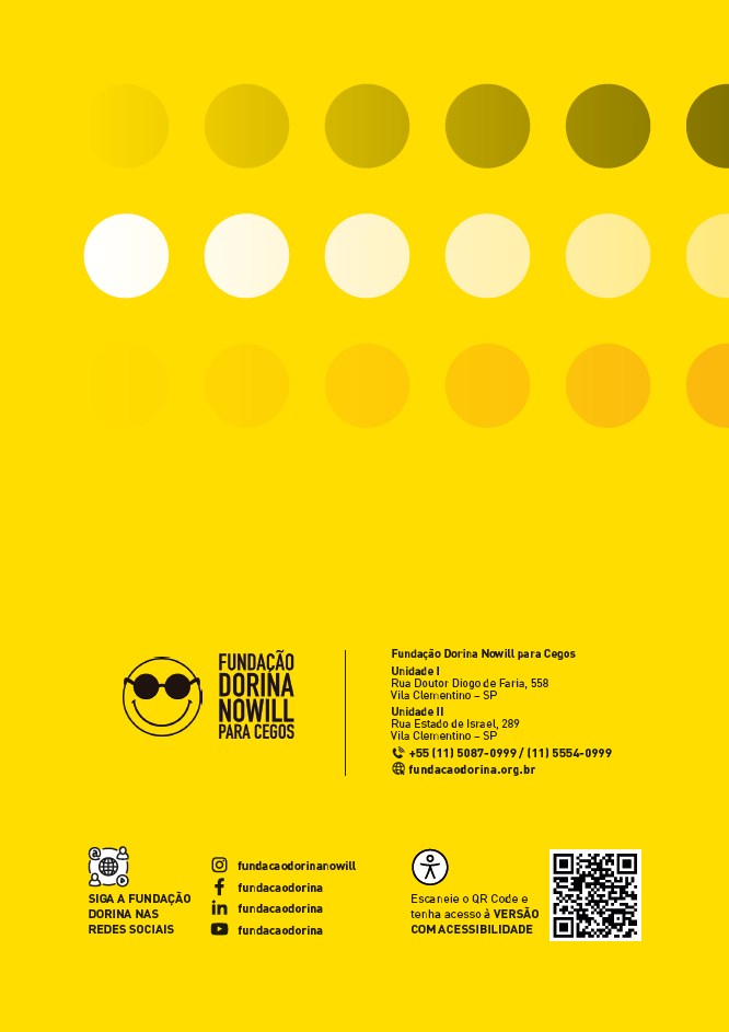 Imagem: Quarta capa. Na parte inferior, à esquerda, logotipo da Fundação Dorina Nowill para Cegos. À direita, as informações: Fundação Dorina Nowill para Cegos. Unidade um. Rua Doutor Diogo de Faria, 558. Vila Clementino – São Paulo. Unidade dois. Rua Estado de Israel, 289. Vila Clementino – São Paulo. Ilustração de um telefone. Mais 55 11 50 87 09 99; 11 55 54 09 99. Ilustração de um globo terrestre com um cursor ao lado. Fundacao dorina ponto org ponto b r. Abaixo: Ilustração. Um círculo com quatro ícones em seu contorno, em sentido horário: um arroba, a silhueta do torso de uma pessoa, o símbolo de play composto por um triângulo na horizontal e a silhueta do torso de uma pessoa. Ao centro, o globo terrestre com linhas curvas na horizontal e vertical. SIGA A FUNDAÇÃO DORINA NAS REDES SOCIAIS. Logotipo do Instagram, composto pela frente de uma câmera. Fundacao dorina nowill; Logotipo do Facebook, composto pela letra f minúscula. Fundacao dorina. Logotipo do Linkedin composto pela sigla i, n minúscula. Fundacao dorina. Logotipo do Youtube composto pelo símbolo de play em um retângulo preto. Fundacao dorina. Ilustração. Silhueta de uma pessoa de braços abertos dentro de um círculo. Escaneie o QR Code e tenha acesso à VERSÃO COM ACESSIBILIDADE. QR code. O fundo é amarelo e na parte superior há três fileiras de círculos pretos, amarelos e laranja. Fim da imagem.