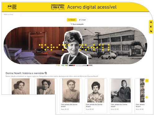 Imagem: Reprodução de página de internet. No topo, há uma faixa amarela com o texto: Acervo digital acessível e o logotipo da Fundação Dorina e do Centro de Memória Dorina Nowill. Abaixo, barra de navegação com campo para Palavra-chave; e os botões: Buscar; Limpar, Busca avançada. No centro, banner horizontal com cantos arredondados; à esquerda, fotografia de uma mesa com objetos sobre ela; à direita, fotografia em preto e branco de um prédio; entre ambas, recorte de fotografia de Dorina Nowill jovem, possui cabelos curtos volumosos e penteados para o lado, usa colar de pérolas e blusa escura. Sobre as fotografia, há o texto ‘Dorina Nowill’ escrito em pontos braille em amarelo. Abaixo, à esquerda, o texto: Dorina Nowill: história e memória. Na parte inferior, retratos em preto e branco de Dorina Nowill, cada um com legenda; como: Foto retrato de Dorina Nowill, Anos 40-50, Foto retrato de Dorina Nowill, Anos 40-50, Foto retrato de Dorina Nowill, Anos 50-60. Fim da imagem.